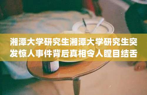 湘潭大学研究生湘潭大学研究生突发惊人事件背后真相令人瞠目结舌