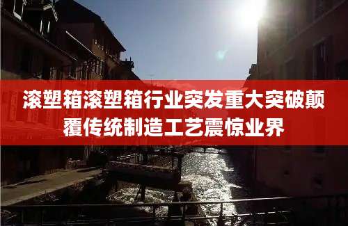 滚塑箱滚塑箱行业突发重大突破颠覆传统制造工艺震惊业界