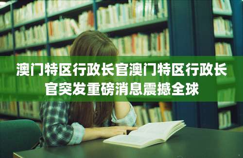 澳门特区行政长官澳门特区行政长官突发重磅消息震撼全球