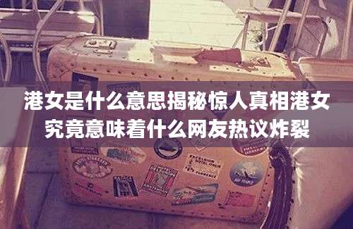 港女是什么意思揭秘惊人真相港女究竟意味着什么网友热议炸裂