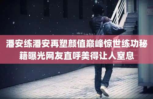 潘安练潘安再塑颜值巅峰惊世练功秘籍曝光网友直呼美得让人窒息