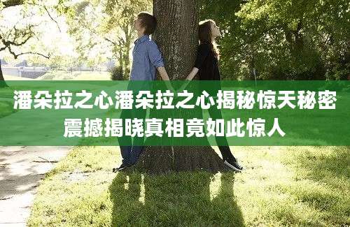 潘朵拉之心潘朵拉之心揭秘惊天秘密震撼揭晓真相竟如此惊人