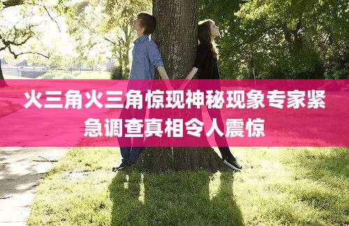 火三角火三角惊现神秘现象专家紧急调查真相令人震惊