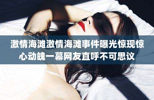 激情海滩激情海滩事件曝光惊现惊心动魄一幕网友直呼不可思议