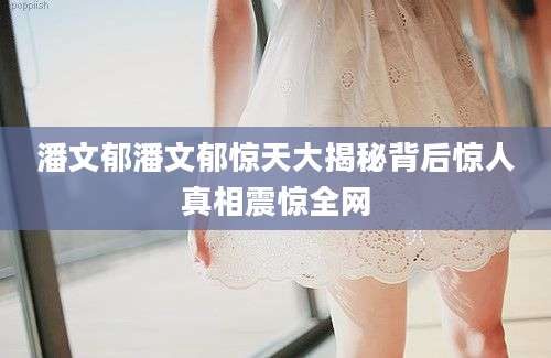 潘文郁潘文郁惊天大揭秘背后惊人真相震惊全网