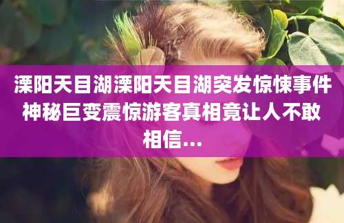 溧阳天目湖溧阳天目湖突发惊悚事件神秘巨变震惊游客真相竟让人不敢相信...
