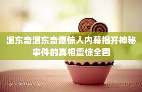 温东奇温东奇爆惊人内幕揭开神秘事件的真相震惊全国