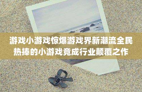 游戏小游戏惊爆游戏界新潮流全民热捧的小游戏竟成行业颠覆之作