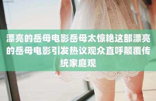 漂亮的岳母电影岳母太惊艳这部漂亮的岳母电影引发热议观众直呼颠覆传统家庭观