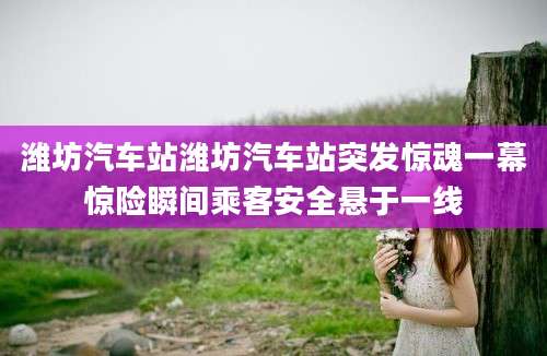 潍坊汽车站潍坊汽车站突发惊魂一幕惊险瞬间乘客安全悬于一线