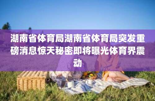 湖南省体育局湖南省体育局突发重磅消息惊天秘密即将曝光体育界震动