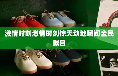 激情时刻激情时刻惊天动地瞬间全民瞩目