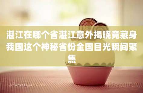 湛江在哪个省湛江意外揭晓竟藏身我国这个神秘省份全国目光瞬间聚焦