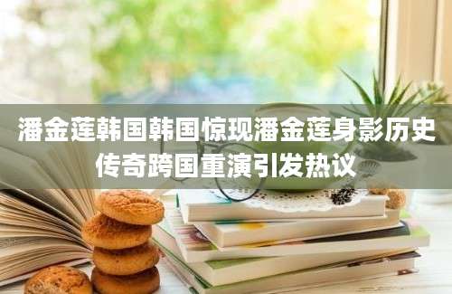 潘金莲韩国韩国惊现潘金莲身影历史传奇跨国重演引发热议
