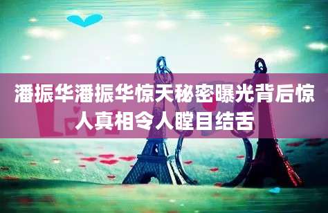潘振华潘振华惊天秘密曝光背后惊人真相令人瞠目结舌