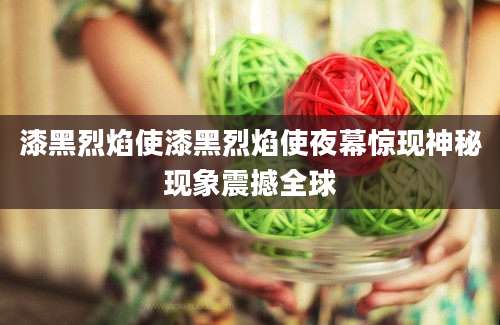漆黑烈焰使漆黑烈焰使夜幕惊现神秘现象震撼全球