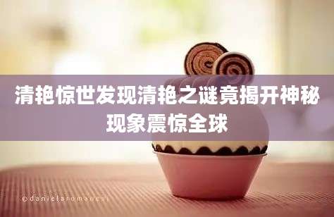 清艳惊世发现清艳之谜竟揭开神秘现象震惊全球