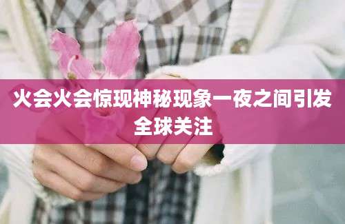 火会火会惊现神秘现象一夜之间引发全球关注