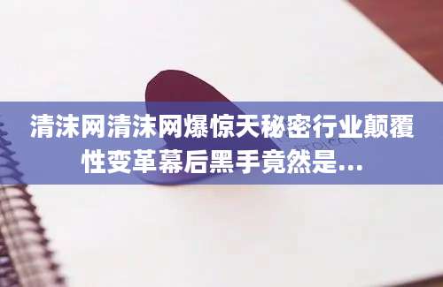 清沫网清沫网爆惊天秘密行业颠覆性变革幕后黑手竟然是...
