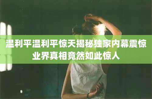 温利平温利平惊天揭秘独家内幕震惊业界真相竟然如此惊人