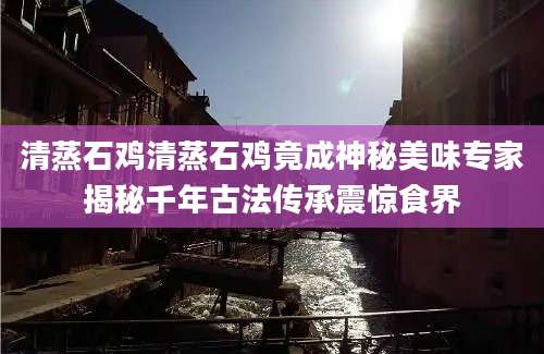 清蒸石鸡清蒸石鸡竟成神秘美味专家揭秘千年古法传承震惊食界