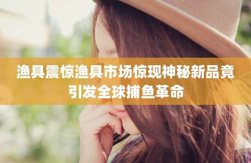 渔具震惊渔具市场惊现神秘新品竟引发全球捕鱼革命