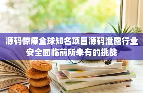 源码惊爆全球知名项目源码泄露行业安全面临前所未有的挑战