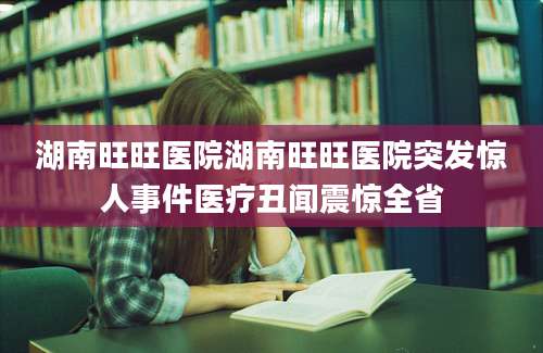 湖南旺旺医院湖南旺旺医院突发惊人事件医疗丑闻震惊全省