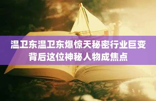 温卫东温卫东爆惊天秘密行业巨变背后这位神秘人物成焦点