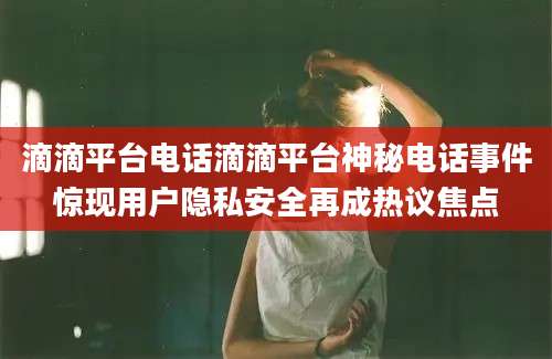 滴滴平台电话滴滴平台神秘电话事件惊现用户隐私安全再成热议焦点