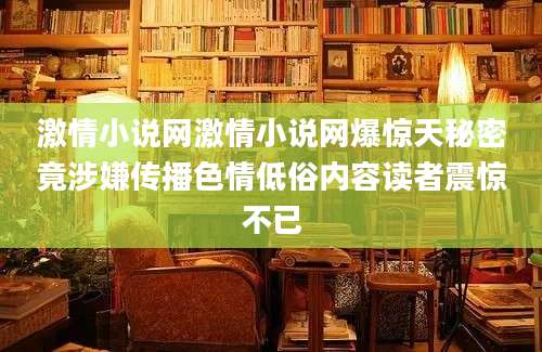 激情小说网激情小说网爆惊天秘密竟涉嫌传播色情低俗内容读者震惊不已