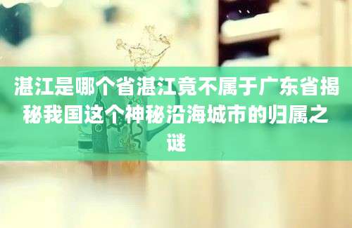 湛江是哪个省湛江竟不属于广东省揭秘我国这个神秘沿海城市的归属之谜