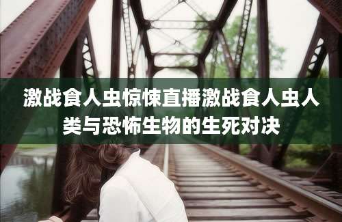 激战食人虫惊悚直播激战食人虫人类与恐怖生物的生死对决