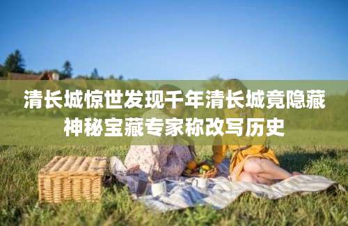 清长城惊世发现千年清长城竟隐藏神秘宝藏专家称改写历史