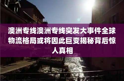 澳洲专线澳洲专线突发大事件全球物流格局或将因此巨变揭秘背后惊人真相