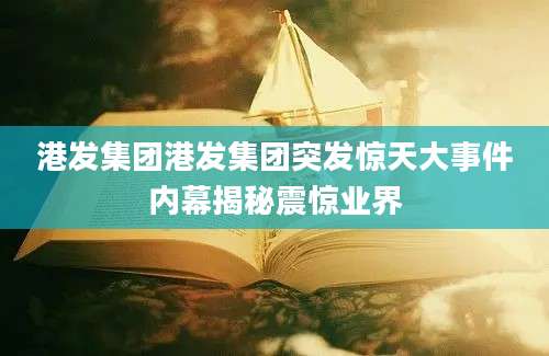 港发集团港发集团突发惊天大事件内幕揭秘震惊业界