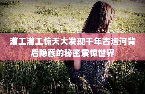 漕工漕工惊天大发现千年古运河背后隐藏的秘密震惊世界