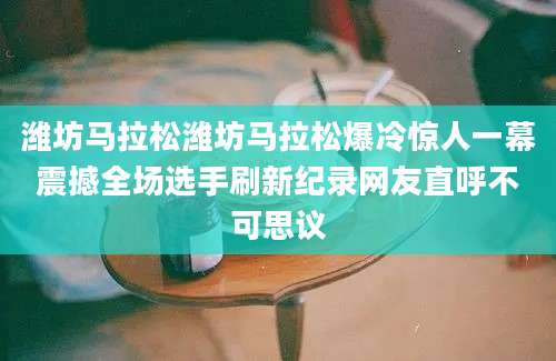 潍坊马拉松潍坊马拉松爆冷惊人一幕震撼全场选手刷新纪录网友直呼不可思议