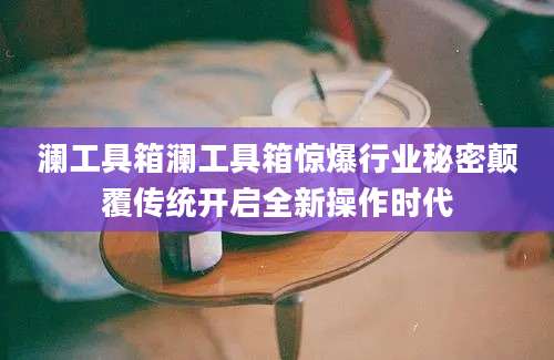 澜工具箱澜工具箱惊爆行业秘密颠覆传统开启全新操作时代