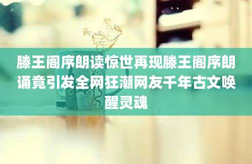 滕王阁序朗读惊世再现滕王阁序朗诵竟引发全网狂潮网友千年古文唤醒灵魂