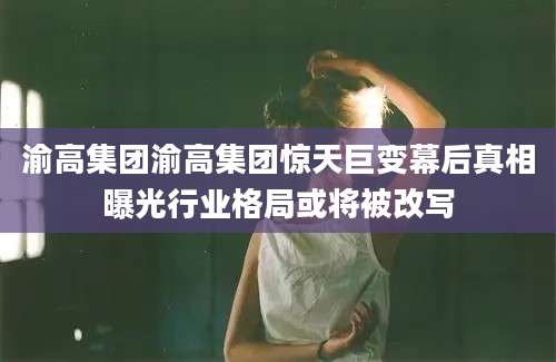 渝高集团渝高集团惊天巨变幕后真相曝光行业格局或将被改写
