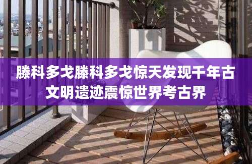滕科多戈滕科多戈惊天发现千年古文明遗迹震惊世界考古界