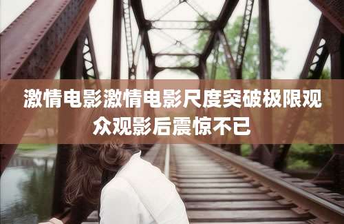激情电影激情电影尺度突破极限观众观影后震惊不已