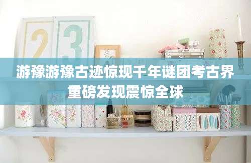 游豫游豫古迹惊现千年谜团考古界重磅发现震惊全球