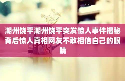潮州饶平潮州饶平突发惊人事件揭秘背后惊人真相网友不敢相信自己的眼睛