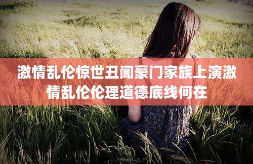 激情乱伦惊世丑闻豪门家族上演激情乱伦伦理道德底线何在