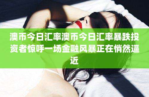 澳币今日汇率澳币今日汇率暴跌投资者惊呼一场金融风暴正在悄然逼近
