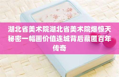 湖北省美术院湖北省美术院爆惊天秘密一幅画价值连城背后藏匿百年传奇