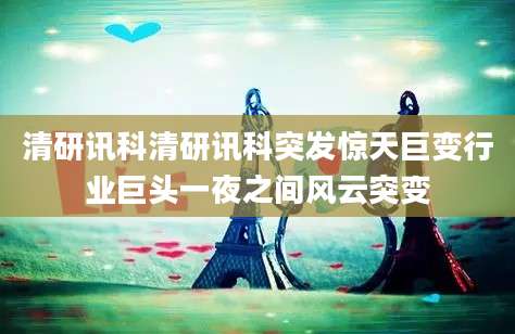 清研讯科清研讯科突发惊天巨变行业巨头一夜之间风云突变