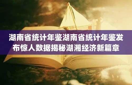 湖南省统计年鉴湖南省统计年鉴发布惊人数据揭秘湖湘经济新篇章